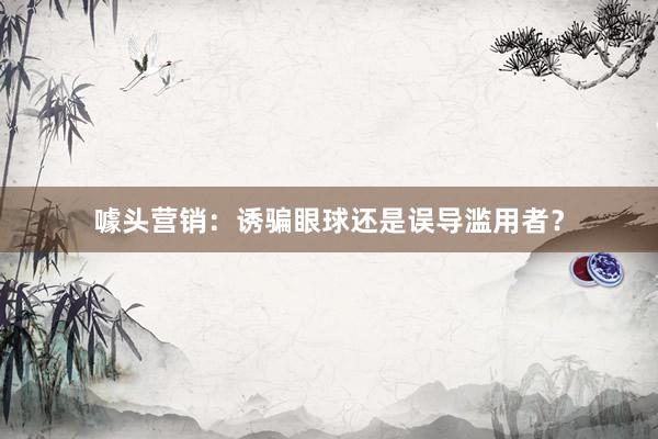 噱头营销：诱骗眼球还是误导滥用者？